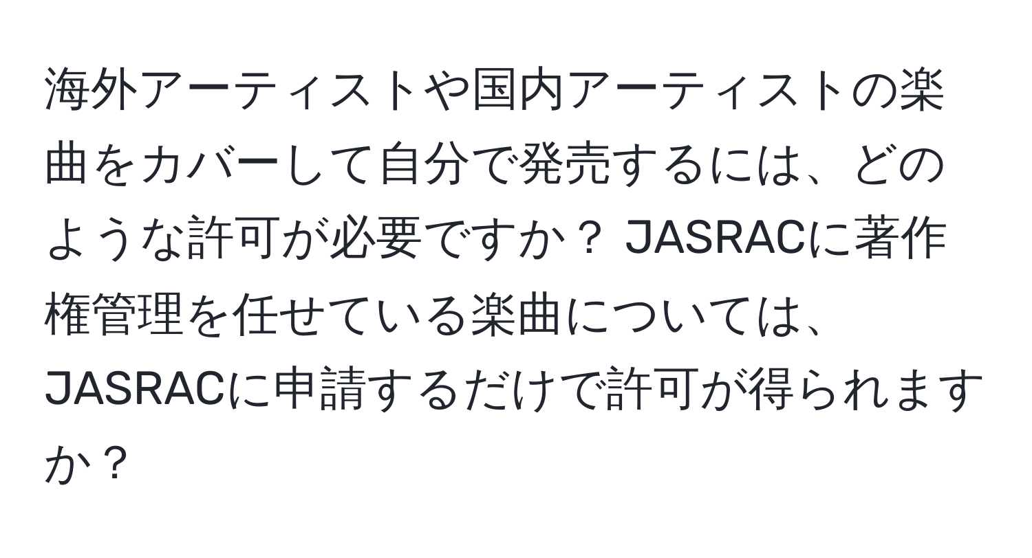 海外アーティストや国内アーティストの楽曲をカバーして自分で発売するには、どのような許可が必要ですか？ JASRACに著作権管理を任せている楽曲については、JASRACに申請するだけで許可が得られますか？