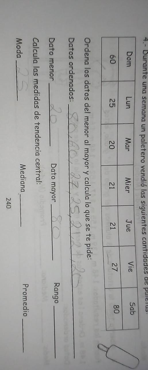 4.- Durante una semana un paletero vendió las siguientes cantidades de paletas 
Ordena los datos del menor al mayor y calcula lo que se te pide: 
Datos ordenados: 
_ 
Dato menor_ Dato mayor_ 
Rango_ 
Calcula las medidas de tendencia central: 
Moda_ Mediana_ 
Promedio_
240