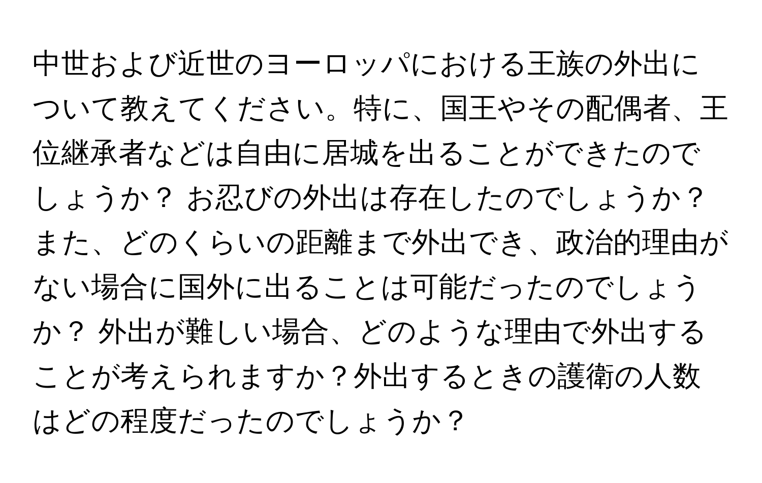 中世および近世のヨーロッパにおける王族の外出について教えてください。特に、国王やその配偶者、王位継承者などは自由に居城を出ることができたのでしょうか？ お忍びの外出は存在したのでしょうか？ また、どのくらいの距離まで外出でき、政治的理由がない場合に国外に出ることは可能だったのでしょうか？ 外出が難しい場合、どのような理由で外出することが考えられますか？外出するときの護衛の人数はどの程度だったのでしょうか？