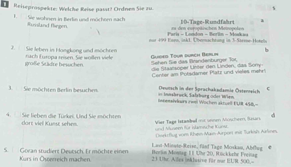 Reiseprospekte: Welche Reise passt? Ordnen Sie zu. s 
1. Sie wohnen in Berlin und möchten nach 10 -Tage-Rundfahrt 
Russland fliegen. 
zu den europäischen Metropolen 
Paris - London - Berlin - Moskau 
nur 499 Euro, inkL. Übernachtung in 3 -Steme-Hotels 
2. Sie leben in Hongkong und möchten b 
nach Europa reisen. Sie wollen viele 
Guided Tour durch Berlin 
große Städte besuchen. 
Sehen Sie das Brandenburger Tor, 
die Staatsoper Unter den Linden, das Sony- 
Center am Potsdamer Platz und vieles mehr! 
Deutsch in der Sprachakadamie Österreich C 
3. Sie möchten Berlin besuchen. in Innsbruck, Salzburg oder Wien. 
Intensivkurs zwei Wochen aktuell EUR 450,-- 
4. Sie lieben die Türkei. Und Sie möchten d 
dort viel Kunst sehen. 
Vier Tage Istanbul mit seinen Moscheen, Basars 
und Museen für islamische Kunst. 
Direkrflug vom Rhein-Main-Airport mit Turkish Airlines. 
Last-Minute-Reise, fünf Tage Moskau, Abflug e 
5. Goran studiert Deutsch. Er möchte einen Berlin Montag 11 Uhr 20, Rückkehr Freitag 
Kurs in Österreich machen.
23 Uhr. Alles inklusive für nur EUR 500,-