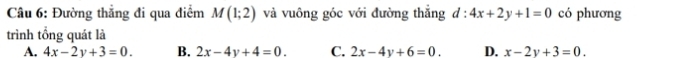 Đường thẳng đi qua điểm M(1;2) và vuông góc với đường thắng d:4x+2y+1=0 có phương
trình tổng quát là
A. 4x-2y+3=0. B. 2x-4y+4=0. C. 2x-4y+6=0. D. x-2y+3=0.