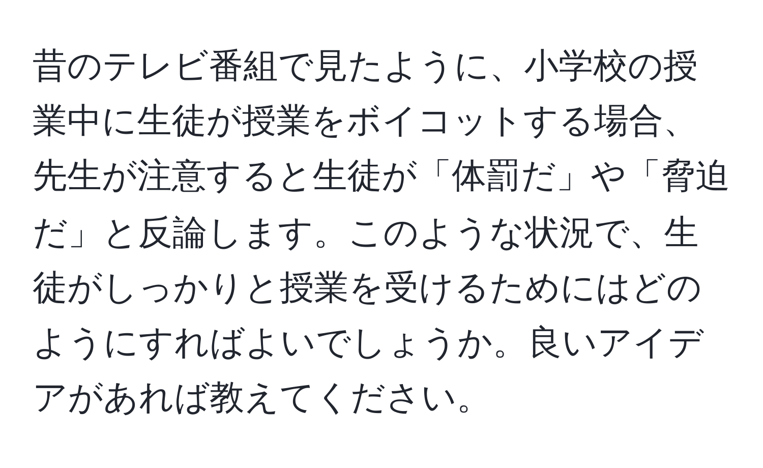 昔のテレビ番組で見たように、小学校の授業中に生徒が授業をボイコットする場合、先生が注意すると生徒が「体罰だ」や「脅迫だ」と反論します。このような状況で、生徒がしっかりと授業を受けるためにはどのようにすればよいでしょうか。良いアイデアがあれば教えてください。