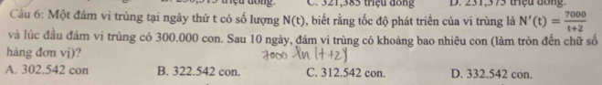 meu dong. C. 321,385 triệu đông D. 231,375 thệu đong.
Cu 6: Một đám vi trùng tại ngày thứ t có số lượng N(t) , biết rằng tốc độ phát triển của vi trùng là N'(t)= 7000/t+2 
và lúc đầu đám vi trùng có 300.000 con. Sau 10 ngày, đám vi trùng có khoảng bao nhiêu con (làm tròn đến chữ số
hàng đơn vj)?
A. 302.542 con B. 322.542 con. C. 312.542 con. D. 332.542 con.