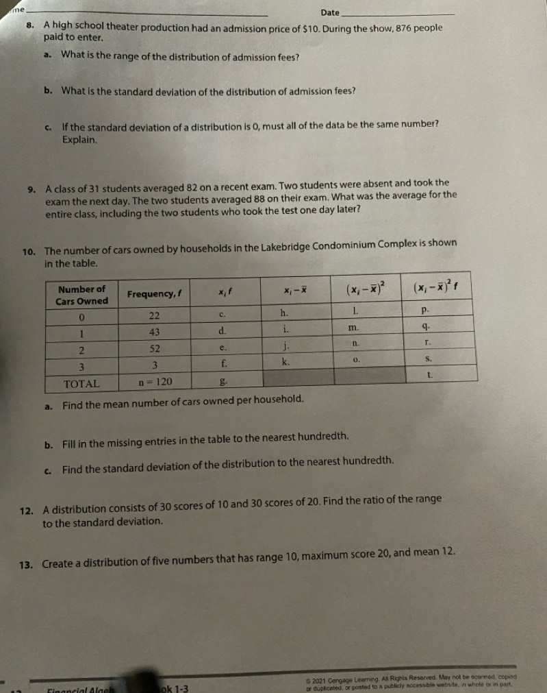 me_ Date_
8. A high school theater production had an admission price of $10. During the show, 876 people
paid to enter.
a. What is the range of the distribution of admission fees?
b. What is the standard deviation of the distribution of admission fees?
c. If the standard deviation of a distribution is 0, must all of the data be the same number?
Explain.
9. A class of 31 students averaged 82 on a recent exam. Two students were absent and took the
exam the next day. The two students averaged 88 on their exam. What was the average for the
entire class, including the two students who took the test one day later?
10. The number of cars owned by households in the Lakebridge Condominium Complex is shown
in the table.
a. Find the mean number of cars owned per household.
b. Fill in the missing entries in the table to the nearest hundredth.
c. Find the standard deviation of the distribution to the nearest hundredth.
12. A distribution consists of 30 scores of 10 and 30 scores of 20. Find the ratio of the range
to the standard deviation.
13. Create a distribution of five numbers that has range 10, maximum score 20, and mean 12.
≌ 2021 Cengage Learning, All Rights Reserved. May not be scanned, copied
k 1-3 or duplicated, or posted to a publicly accessible website, in whole or in part,