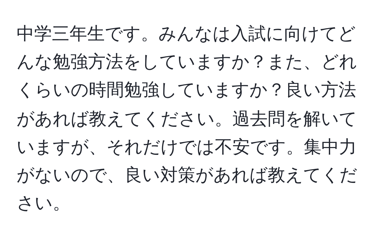 中学三年生です。みんなは入試に向けてどんな勉強方法をしていますか？また、どれくらいの時間勉強していますか？良い方法があれば教えてください。過去問を解いていますが、それだけでは不安です。集中力がないので、良い対策があれば教えてください。