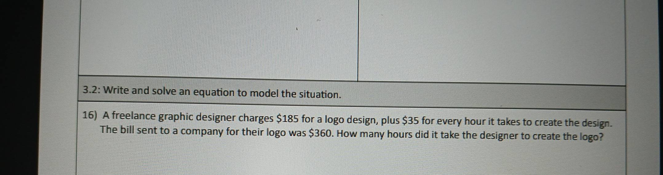 3.2: Write and solve an equation to model the situation. 
16) A freelance graphic designer charges $185 for a logo design, plus $35 for every hour it takes to create the design. 
The bill sent to a company for their logo was $360. How many hours did it take the designer to create the logo?