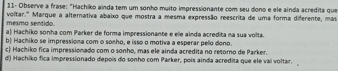 11- Observe a frase: “Hachiko ainda tem um sonho muito impressionante com seu dono e ele ainda acredita que
voltar.” Marque a alternativa abaixo que mostra a mesma expressão reescrita de uma forma diferente, mas
mesmo sentido.
a) Hachiko sonha com Parker de forma impressionante e ele ainda acredita na sua volta.
b) Hachiko se impressiona com o sonho, e isso o motiva a esperar pelo dono.
c) Hachiko fica impressionado com o sonho, mas ele ainda acredita no retorno de Parker.
d) Hachiko fica impressionado depois do sonho com Parker, pois ainda acredita que ele vai voltar.