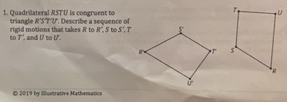 Quadrilateral RSTU is congruent to 
triangle R'S'T'U ". Describe a sequence of
rigid motions that takes R to R' S to S',T
to T' and U t U'.

2019 by Illustrative Mathematics