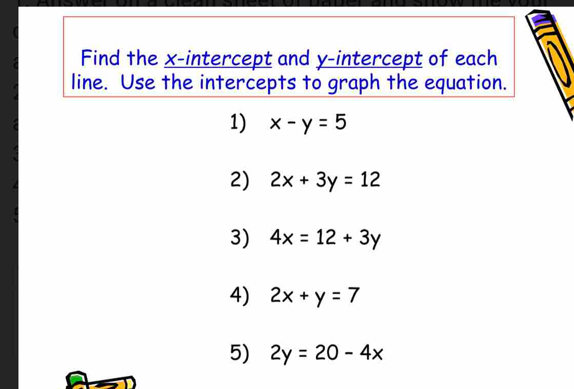 Find the x-intercept and y-intercept of each 
line. Use the intercepts to graph the equation. 
1) x-y=5
2) 2x+3y=12
3) 4x=12+3y
4) 2x+y=7
5) 2y=20-4x