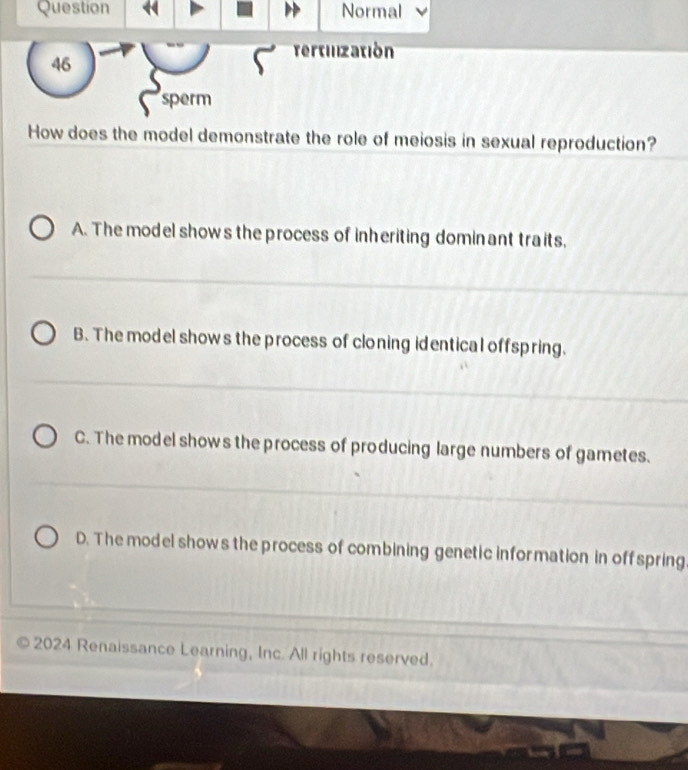 Question Normal
Tertilization
46
sperm
How does the model demonstrate the role of meiosis in sexual reproduction?
A. The model shows the process of inheriting dominant traits,
B. The model shows the process of cloning identical offspring.
C. The model shows the process of producing large numbers of gametes.
D. The model shows the process of combining genetic information in offspring
2024 Renaissance Learning, Inc. All rights reserved.