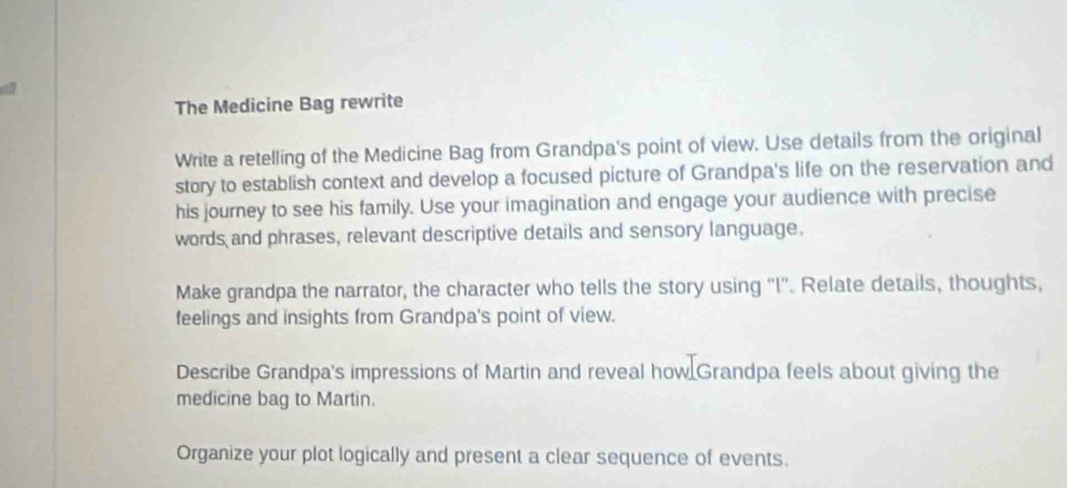 The Medicine Bag rewrite 
Write a retelling of the Medicine Bag from Grandpa's point of view. Use details from the original 
story to establish context and develop a focused picture of Grandpa's life on the reservation and 
his journey to see his family. Use your imagination and engage your audience with precise 
words and phrases, relevant descriptive details and sensory language. 
Make grandpa the narrator, the character who tells the story using "I''. Relate details, thoughts, 
feelings and insights from Grandpa's point of view. 
Describe Grandpa's impressions of Martin and reveal how Grandpa feels about giving the 
medicine bag to Martin. 
Organize your plot logically and present a clear sequence of events.