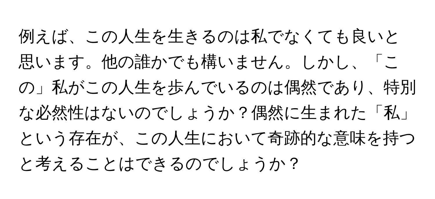 例えば、この人生を生きるのは私でなくても良いと思います。他の誰かでも構いません。しかし、「この」私がこの人生を歩んでいるのは偶然であり、特別な必然性はないのでしょうか？偶然に生まれた「私」という存在が、この人生において奇跡的な意味を持つと考えることはできるのでしょうか？