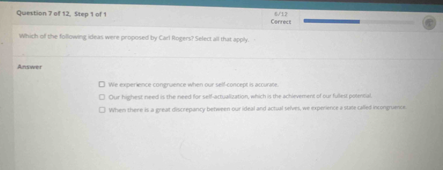 of 12, Step 1 of 1 6/12
Correct
Which of the following ideas were proposed by Carl Rogers? Select all that apply.
Answer
We experience congruence when our self-concept is accurate.
Our highest need is the need for self-actualization, which is the achievement of our fullest potential.
When there is a great discrepancy between our ideal and actual selves, we experience a state called incongruence.