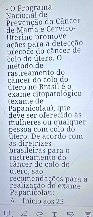 Programa
Nacional de
Prevenção do Câncer
de Mama e Cérvico-
Uterino promove
ações para a detecção
precoce do câncer de
colo do útero. O
método de
rastreamento do
câncer do colo do
útero no Brasil é o
exame citopatológico
(exame de
Papanicolau), que
deve ser oferecido às
mulheres ou qualquer
pessoa com colo dô
útero. De acordo com
as diretrizes
brasileiras para o
rastreamento do
câncer do colo do
útero, são
recomendações para a
realização do exame
Papanićolau:
A. Início aos 25
+
T