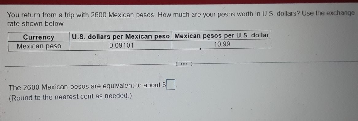 You return from a trip with 2600 Mexican pesos. How much are your pesos worth in U.S. dollars? Use the exchange 
rate shown below. 
The 2600 Mexican pesos are equivalent to about $□. 
(Round to the nearest cent as needed.)