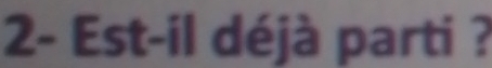 2- Est-il déjà parti ?