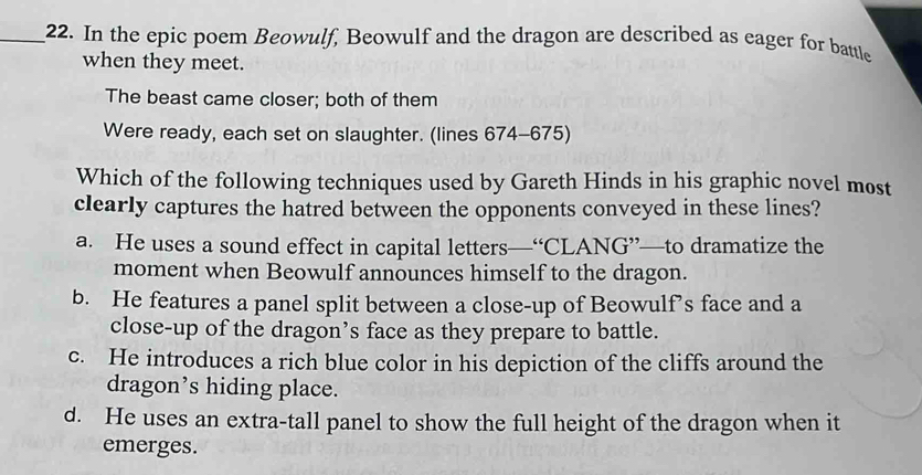 In the epic poem Beowulf, Beowulf and the dragon are described as eager for battle
when they meet.
The beast came closer; both of them
Were ready, each set on slaughter. (lines 674-675)
Which of the following techniques used by Gareth Hinds in his graphic novel most
clearly captures the hatred between the opponents conveyed in these lines?
a. He uses a sound effect in capital letters—“CLANG”—to dramatize the
moment when Beowulf announces himself to the dragon.
b. He features a panel split between a close-up of Beowulf’s face and a
close-up of the dragon’s face as they prepare to battle.
c. He introduces a rich blue color in his depiction of the cliffs around the
dragon’s hiding place.
d. He uses an extra-tall panel to show the full height of the dragon when it
emerges.