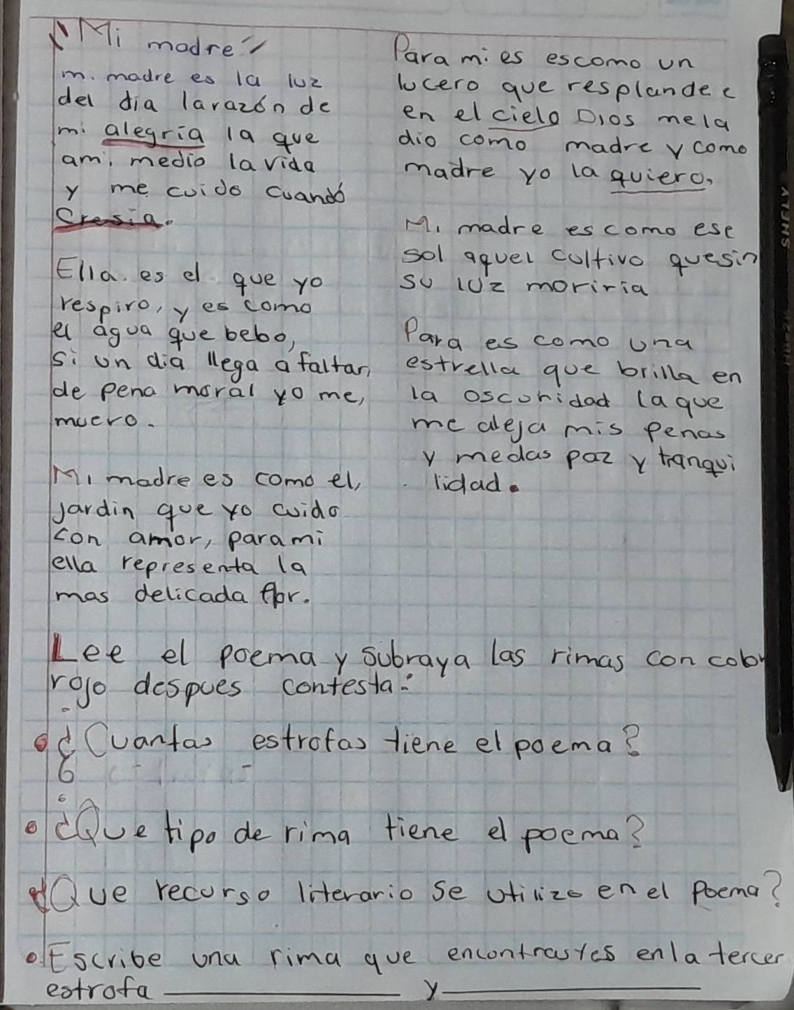 Mi madre Para mies escomo un 
m. madre es 1a luZ lucero gue resplande c 
del dia larazon de en elcielo Dios mela 
mi alegria 1a gue dio como madre vcomo 
am, medio lavida madre yo la quiero, 
y me cuido cuandb 
A, madre es como ese 
sol aquel coltive quesin 
Ella, es e que yo so (Uz moriria 
respiro, yescomo 
el agua gue bebor 
Para es como Una 
si un dia lega a faltar estrella gue brilla en 
de pena moral yo me, la oscoridad (ague 
muero. me dleja mis pencs 
y medas par v hangui 
M, madre es como el, lidad. 
Jardin gue ro cuido 
con amor, parami 
ella representa (a 
mas delicada flor. 
Lee el poemay subraya las rimas con cob 
roo despues contesta: 
d Cuantas estrofas tiene el poema? 
6 
odQve tipo de rima tiene e poema? 
dQue recorso literario se otilize enel poema? 
ofEscribe una rima que encontrastes enlatercer 
estrofa _y_