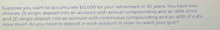 Suppose you want to accumulate $12,000 for your retirement in 30 years. You have two 
choices. (1) single deposit into an account with annual compounding and an APR of 5%
and (2) single deposit into an account with continuous compounding and an APR of 4.8%. 
How much do you need to deposit in each account in order to reach your goal?