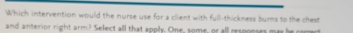 Which intervention would the nurse use for a client with a_21 Il-thickness burns to the chest 
and anterior right arm? Select all that apply. One, some, or all responses may be corract
