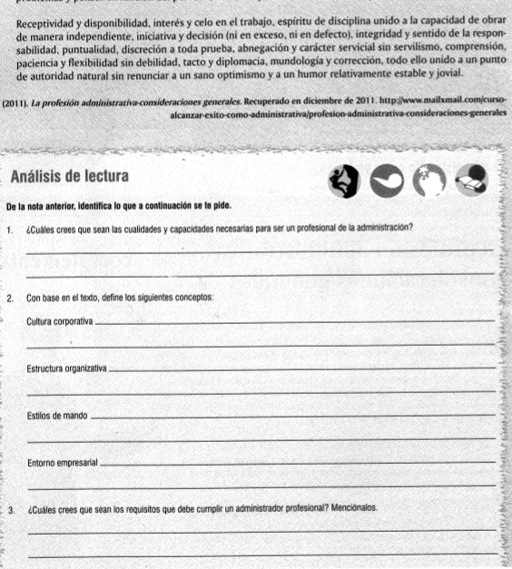 Receptividad y disponibilidad, interés y celo en el trabajo, espíritu de disciplina unido a la capacidad de obrar 
de manera independiente, iniciativa y decisión (ni en exceso, ni en defecto), integridad y sentido de la respon- 
sabilidad, puntualidad, discreción a toda prueba, abnegación y carácter servicial sin servilismo, comprensión, 
paciencia y flexibilidad sin debilidad, tacto y diplomacia, mundología y corrección, todo ello unido a un punto 
de autoridad natural sin renunciar a un sano optimismo y a un humor relativamente estable y jovial. 
(2011). La profesión administrativa-consideraciones generales. Recuperado en diciembre de 2011. http://www.mailxmail.com/curso- 
alcanzar-exito-como-administrativa/profesion-administrativa-consideraciones-generales 
Análisis de lectura 
De la nota anterior, identifica lo que a continuación se te pide. 
1. ¿Cuáles crees que sean las cualidades y capacidades necesarías para ser un profesional de la administración? 
_ 
_ 
2. Con base en el texto, define los siguientes conceptos: 
Cultura corporativa 
_ 
_ 
Estructura organizativa 
_ 
_ 
Estilos de mando_ 
_ 
Entorno empresarial_ 
_ 
3. ¿Cuáles crees que sean los requisitos que debe cumplir un administrador profesional? Menciónalos. 
_ 
_