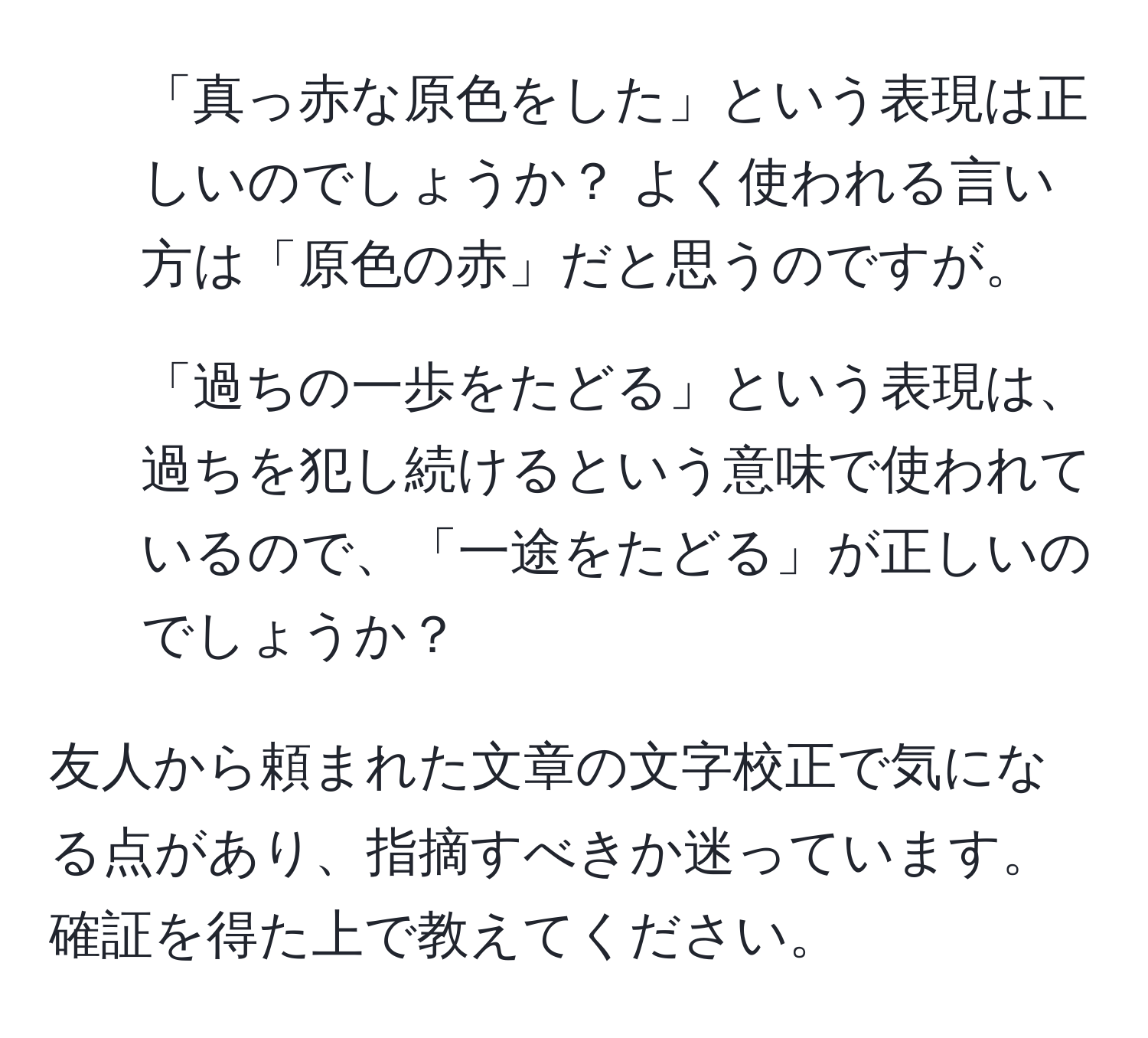 「真っ赤な原色をした」という表現は正しいのでしょうか？ よく使われる言い方は「原色の赤」だと思うのですが。

2. 「過ちの一歩をたどる」という表現は、過ちを犯し続けるという意味で使われているので、「一途をたどる」が正しいのでしょうか？

友人から頼まれた文章の文字校正で気になる点があり、指摘すべきか迷っています。確証を得た上で教えてください。