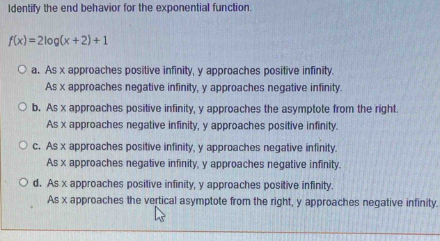 Identify the end behavior for the exponential function.
f(x)=2log (x+2)+1
a. As x approaches positive infinity, y approaches positive infinity.
As x approaches negative infinity, y approaches negative infinity.
b. As x approaches positive infinity, y approaches the asymptote from the right.
As x approaches negative infinity, y approaches positive infinity.
c. As x approaches positive infinity, y approaches negative infinity.
As x approaches negative infinity, y approaches negative infinity.
d. As x approaches positive infinity, y approaches positive infinity.
As x approaches the vertical asymptote from the right, y approaches negative infinity.