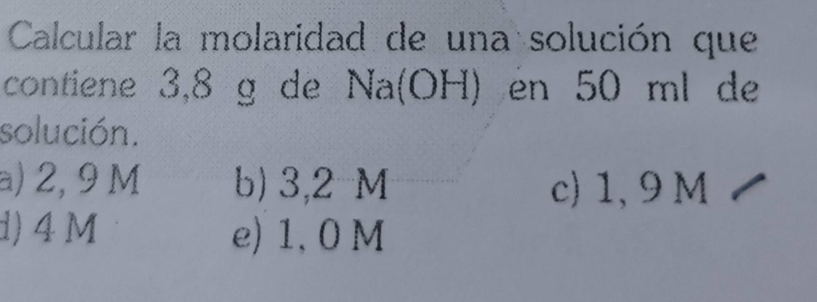 Calcular la molaridad de una solución que
contiene 3,8 g de Na(OH) en 50 ml de
solución.
a) 2, 9 M b) 3,2 M
c) 1, 9 M
d) 4M
e) 1, 0 M