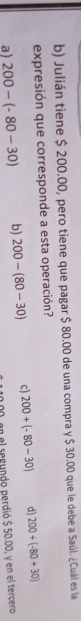 Julián tiene $ 200.00, pero tiene que pagar $ 80.00 de una compra y $ 30.00 que le debe a Saúl. ¿Cuál es la
expresión que corresponde a esta operación?
c) 200+(-80-30) d) 200+(-80+30)
a) 200-(-80-30)
b) 200-(80-30)
en el segundo perdió $ 50.00, y en el tercero