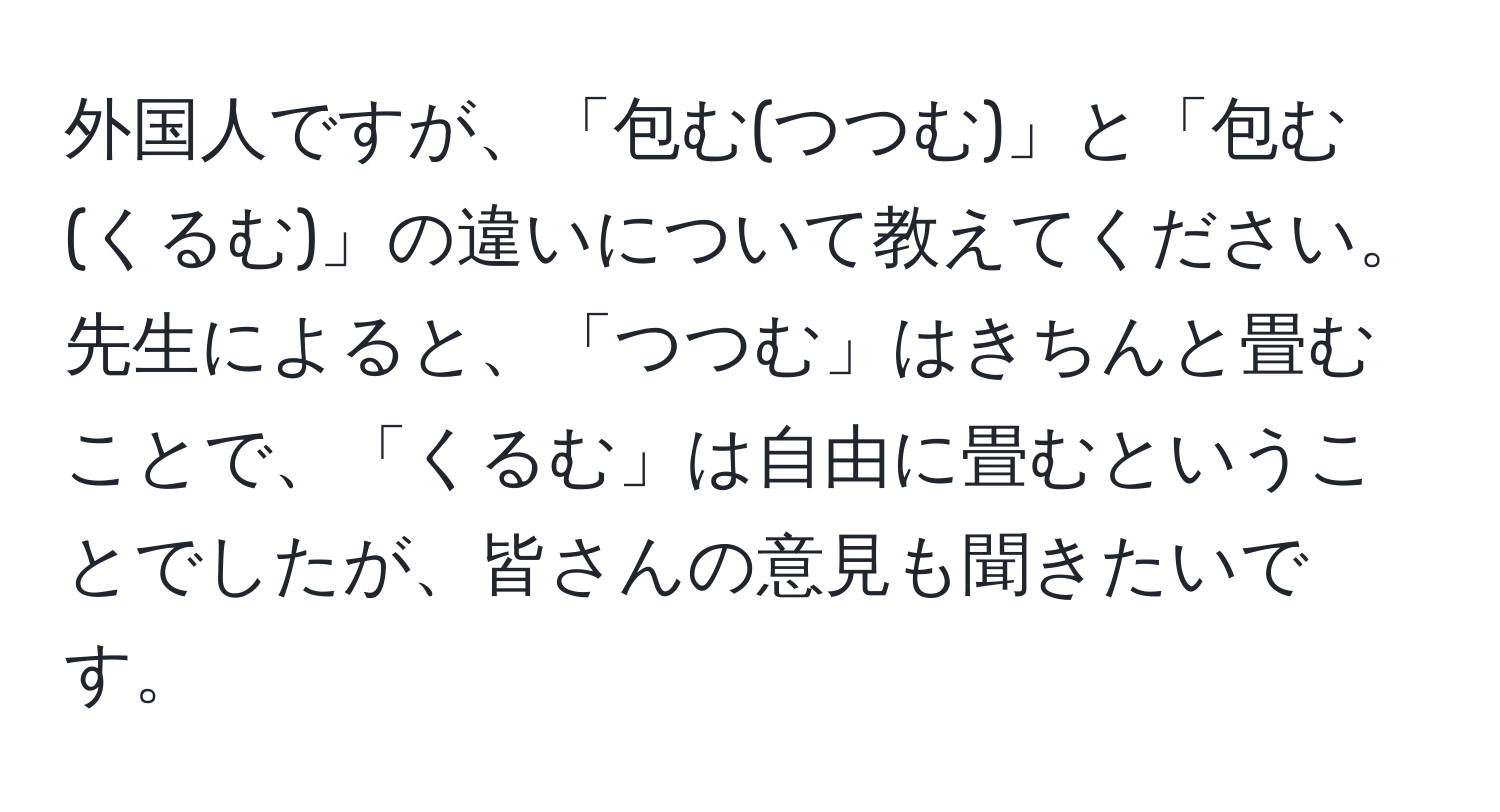 外国人ですが、「包む(つつむ)」と「包む(くるむ)」の違いについて教えてください。先生によると、「つつむ」はきちんと畳むことで、「くるむ」は自由に畳むということでしたが、皆さんの意見も聞きたいです。