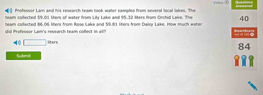 Video Questions 
answered 
Professor Lam and his research team took water samples from several local lakes. The 
team collected 59.01 liters of water from Lily Lake and 95.32 liters from Orchid Lake. The
40
team collected 86.06 liters from Rose Lake and 59.81 liters from Daisy Lake. How much water 
did Professor Lam's research team collect in all? SmartScore 
out of 100 0 
) □ liters
84
Submit