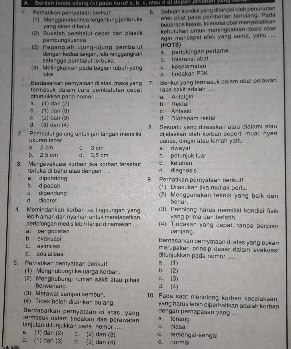 Berilah tanda silang (x) pada huruf a, b, c, atau d di depan jawaban yang bem
1. Perhatikan pernyataan berikut! 6. Sebuah kondisi yang ditandai oleh penurunan
(1) Menggunakannya tergantung jenis luka efek obat pada pemberian berulang. Pada
yang akan dibalut. beberapa kasus, toleransi obat menyebabkan
(2) Bukalah pembalut cepat dari plastik kebutuhan untuk meningkatkan dosis obat
pembungkusnya. agar mencapai efek yang sama, yaitu ....
(3) Peganglah ujung-ujung pembalut (HOTS)
dengan kedua tangan, lalu renggangkan a. pertolongan pertama
sehingga pembalut terbuka. b. toleransi obat
(4) Melingkarkan pada bagian tubuh yang c. keselamatan
luka. d. tindakan P3K
Berdasarkan pernyataan di atas, maka yang 7. Berikut yang termasuk dalam obat pelawan
termasuk dalam cara pembalutan cepat rasa sakit adalah ....
ditunjukkan pada nomor .... a. Antalgin
a. (1) dan (2) b. Rektal
b. (1) dan (3) c. Antasid
c. (2) dan (3) d. Diazepam rektal
d. (3) dan (4)
8. Sesuatu yang dirasakan atau dialami atau
2. Pembalut gulung untuk jari tangan memiliki dijelaskan oleh korban seperti mual, nyeri
ukuran lebar .... panas, dingin atau lemah yaitu ....
a. 2 cm c. 3 cm a. riwayat
b. 2,5 cm d. 3,5 cm b. petunjuk luar
3. Mengevakuasi korban jika korban tersebut c. keluhan
terluka di bahu atas dengan .... d. diagnosis
a. dipondong 9. Perhatikan pernyataan berikut!
b. dipapah (1) Dilakukan jika mutlak perlu.
c. digendong (2) Menggunakan teknik yang baik dan
d. diseret
benar.
4. Memindahkan korban ke lingkungan yang (3) Penolong harus memiliki kondisi fisik
lebih aman dan nyaman untuk mendapatkan yang prima dan terlatih.
pertolongan medis lebih lanjut dinamakan .... (4) Tindakan yang cepat, tanpa berpikir
a. pengobatan panjang.
b. evakuasi Berdasarkan pernyataan di atas yang bukan
c. asimilasi merupakan prinsip dasar dalam evakuasi
d. sosialisasi ditunjukkan pada nomor ....
5. Perhatikan pernyataan berikut! a. (1)
(1) Menghubungi keluarga korban.
b. (2)
(2) Menghubungi rumah sakit atau pihak c. (3)
berwenang. d. (4)
(3) Merawat sampai sembuh. 10. Pada saat menolong korban kecelakaan,
(4) Tidak boleh diizinkan pulang. yang harus lebih diperhatikan adalah korban
Berdasarkan pernyataan di atas, yang dengan pernapasan yang ....
termasuk dalam tindakan dan perawatan a. tenang
lanjutan ditunjukkan pada nomor ....
b. biasa
a. (1) dan (2) c. (2) dan (3) c. tersengal-sengal
b. (1) dan (3) d. (3) dan (4) d. normal