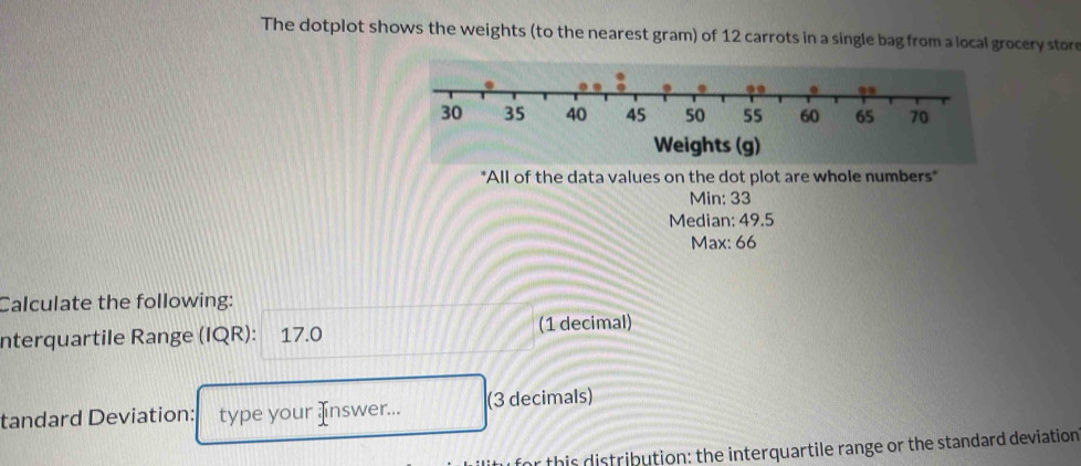 The dotplot shows the weights (to the nearest gram) of 12 carrots in a single bag from a local grocery store 
*All of the data values on the dot plot are whole numbers" 
Min: 33
Median: 49.5
Max: 66
Calculate the following: 
nterquartile Range (IQR): 17.0 (1 decimal) 
tandard Deviation: type your Inswer... (3 decimals) 
this distribution: the interquartile range or the standard deviation