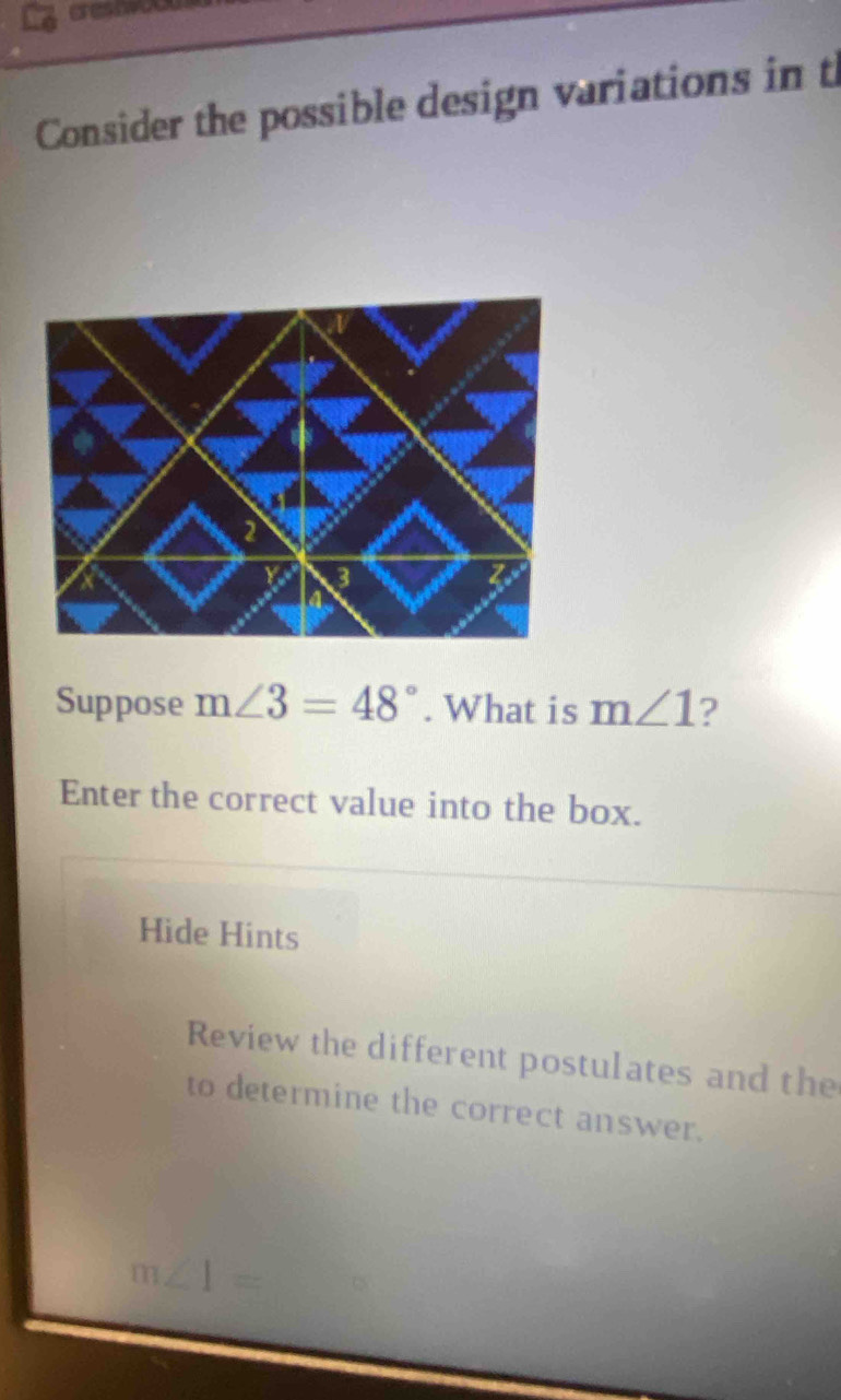 Consider the possible design variations in t 
Suppose m∠ 3=48°. What is m∠ 1 ? 
Enter the correct value into the box. 
Hide Hints 
Review the different postulates and the 
to determine the correct answer.
m∠ 1=