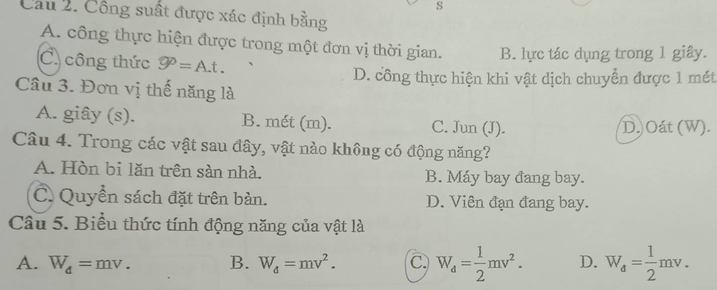 Cầu 2. Công suất được xác định bằng
A. công thực hiện được trong một đơn vị thời gian.
C công thức varnothing =A.t.
B. lực tác dụng trong 1 giây.
D. công thực hiện khi vật dịch chuyển được 1 mét
Cầu 3. Đơn vị thế năng là
A. giây (s). B. mét (m). C. Jun (J).
D.) Oát (W).
Câu 4. Trong các vật sau đây, vật nào không có động năng?
A. Hòn bi lăn trên sàn nhà.
B. Máy bay đang bay.
C. Quyển sách đặt trên bàn. D. Viên đạn đang bay.
Câu 5. Biểu thức tính động năng của vật là
A. W_d=mv. B. W_d=mv^2. C. W_d= 1/2 mv^2. W_a= 1/2 mv. 
D.