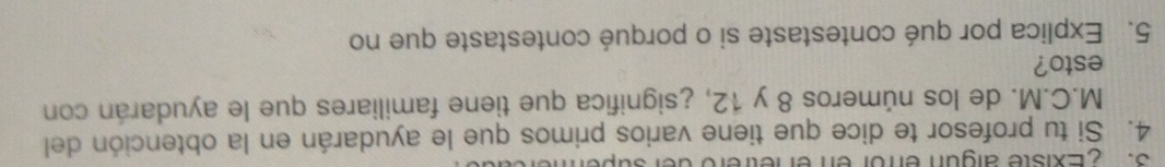 ZExiste algun enrór en el etrero der super 
4. Si tu profesor te dice que tiene varios primos que le ayudarán en la obtención del 
M.C.M. de los números 8 y 12, ¿significa que tiene familiares que le ayudarán con 
esto? 
5. Explica por qué contestaste si o porqué contestaste que no