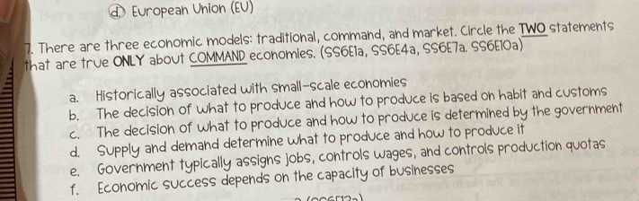 European Union (EU)
7. There are three economic models: traditional, command, and market. Circle the TWO statements
that are true ONLY about COMMAND economies. (SS6E1a, SS6E4a, SS6E7a. SS6E10a)
a. Historically associated with small-scale economies
b. The decision of what to produce and how to produce is based on habit and customs
c. The decision of what to produce and how to produce is determined by the government
d. Supply and demand determine what to produce and how to produce it
e. Government typically assigns jobs, controls wages, and controls production quotas
f. Economic success depends on the capacity of businesses