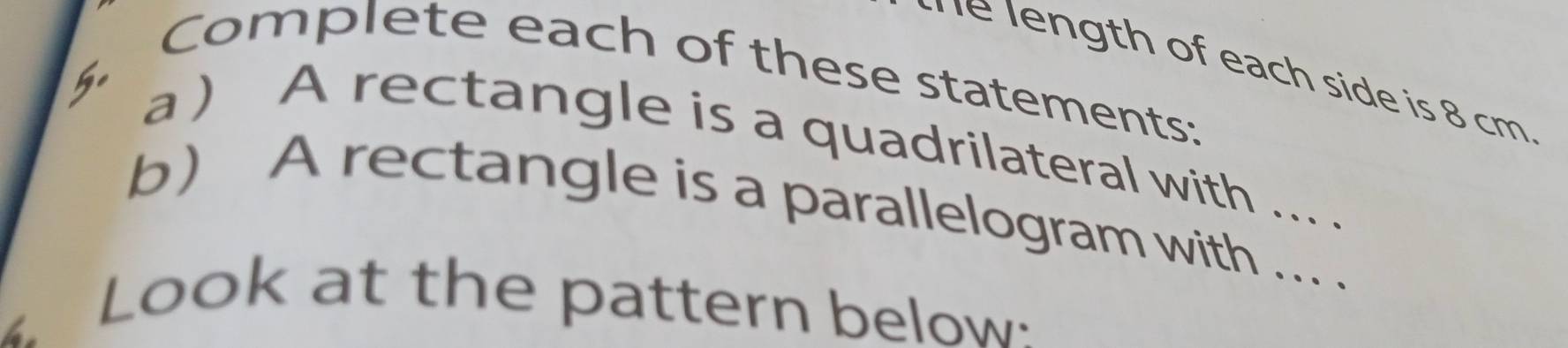 he length of each side is 8 cm
Complete each of these statements: 
a ) A rectangle is a quadrilateral with ... . 
b A rectangle is a parallelogram with ... . 
4 
Look at the pattern below: