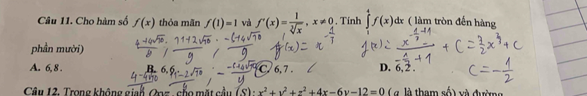 Cho hàm số f(x) thỏa mãn f(1)=1 và f'(x)= 1/sqrt[3](x) , x!= 0. Tính ∈tlimits _1^(4f(x)dx ( làm tròn đến hàng
phần mười)
A. 6, 8. C. 6, 7. D. 6, 2.
Câu 12, Trong không gian, Oxvz , củo mặt cầu (S):x^2)+y^2+z^2+4x-6y-12=0 ( à là tham shat O) và đường