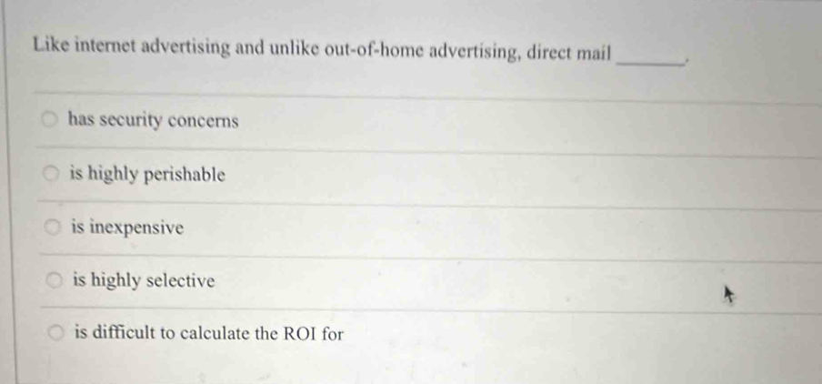 Like internet advertising and unlike out-of-home advertising, direct mail_ .
has security concerns
is highly perishable
is inexpensive
is highly selective
is difficult to calculate the ROI for