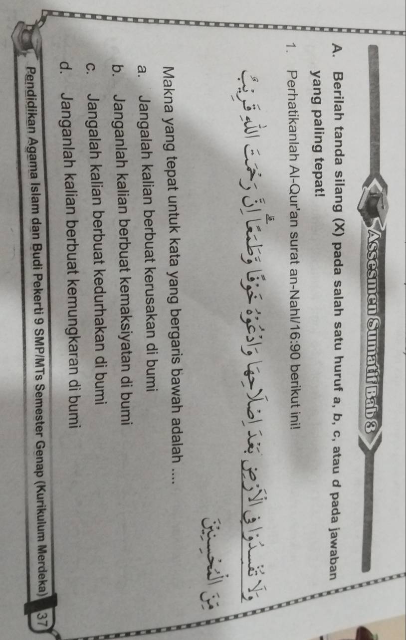 Assesmen Sumatif Bab 3
A. Berilah tanda silang (X) pada salah satu huruf a, b, c, atau d pada jawaban
yang paling tepat!
1. Perhatikanlah Al-Qur'an surat an-Nahl/ 16:90 berikut ini!
Makna yang tepat untuk kata yang bergaris bawah adalah ....
a. Jangalah kalian berbuat kerusakan di bumi
b. Janganlah kalian berbuat kemaksiyatan di bumi
c. Jangalah kalian berbuat kedurhakan di bumi
d. Janganlah kalian berbuat kemungkaran di bumi
Pendidikan Agama Islam dan Budi Pekerti 9 SMP/MTs Semester Genap (Kurikulum Merdeka) 37