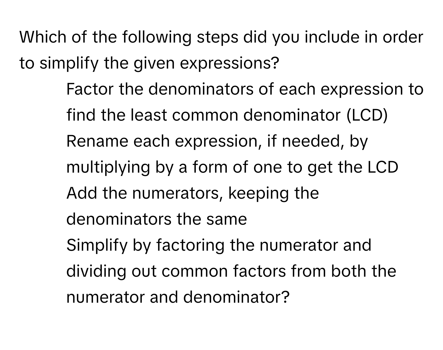 Which of the following steps did you include in order to simplify the given expressions?
1) Factor the denominators of each expression to find the least common denominator (LCD)
2) Rename each expression, if needed, by multiplying by a form of one to get the LCD
3) Add the numerators, keeping the denominators the same
4) Simplify by factoring the numerator and dividing out common factors from both the numerator and denominator?