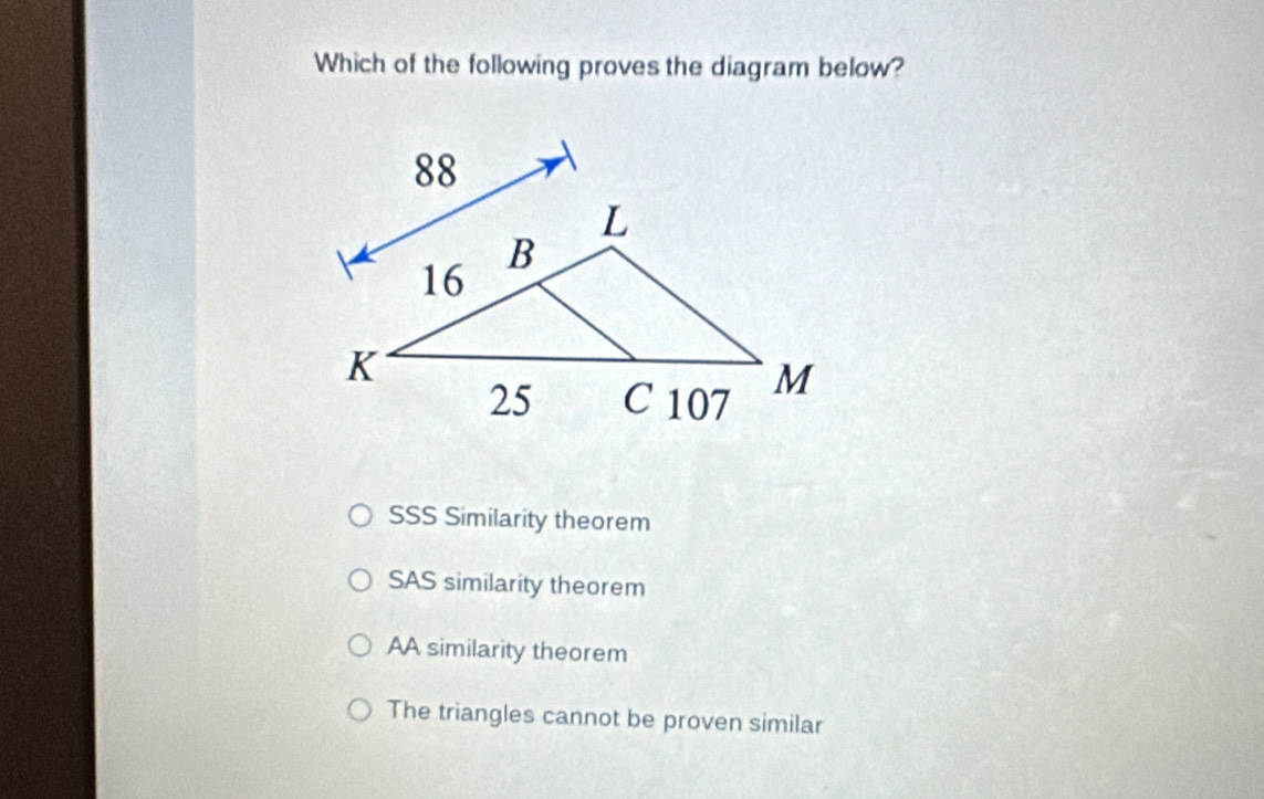 Which of the following proves the diagram below?
SSS Similarity theorem
SAS similarity theorem
AA similarity theorem
The triangles cannot be proven similar