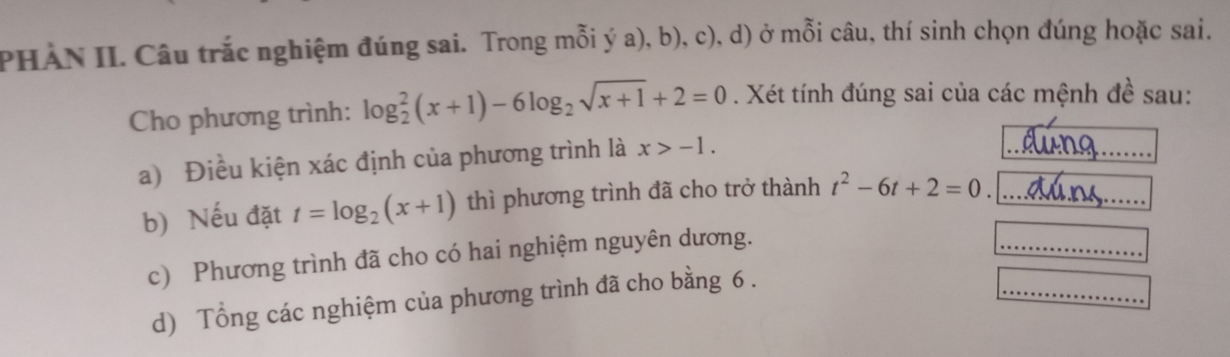 PHẢN II. Câu trắc nghiệm đúng sai. Trong mỗi ý a), b), c), d) ở mỗi câu, thí sinh chọn đúng hoặc sai. 
Cho phương trình: log _2^(2(x+1)-6log _2)sqrt(x+1)+2=0. Xét tính đúng sai của các mệnh đề sau: 
a) Điều kiện xác định của phương trình là x>-1. 
dúno ..... 
b) Nếu đặt t=log _2(x+1) thì phương trình đã cho trở thành t^2-6t+2=0. = dú s =
c) Phương trình đã cho có hai nghiệm nguyên dương. 
□  
......... _ _ - 
d) Tổng các nghiệm của phương trình đã cho bằng 6. 
_ 