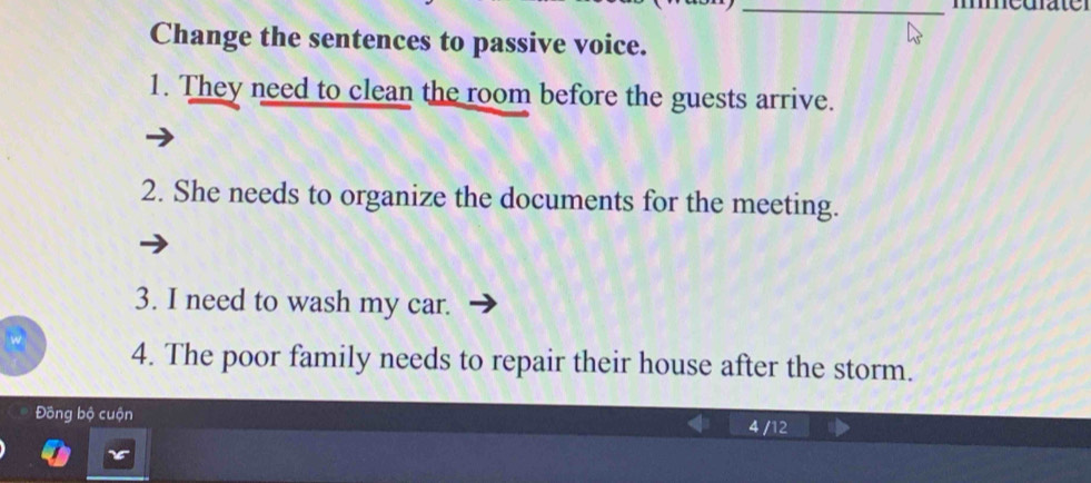 medater 
Change the sentences to passive voice. 
1. They need to clean the room before the guests arrive. 
2. She needs to organize the documents for the meeting. 
3. I need to wash my car. 
4. The poor family needs to repair their house after the storm. 
Đồng bộ cuộn 4 /12