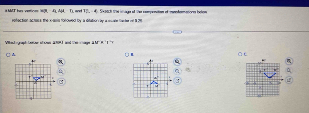 ΔMAT has vertices M(8,-4),A(4,-1) , and T(1,-4) Sketch the image of the composition of transformations below
reflection across the x-axis followed by a dilation by a scale factor of 0.25
Which graph below shows ΔMAT and the image △ M''A'' T''2
A.
B.
5