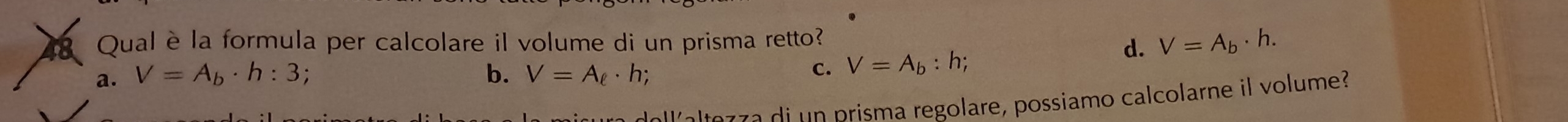 Qual è la formula per calcolare il volume di un prisma retto?
a. V=A_b· h:3 b. V=A_ell · h;
c. V=A_b:h; d. V=A_b· h. 
a e r r a di n prisma regolare, possiamo calcolarne il volume