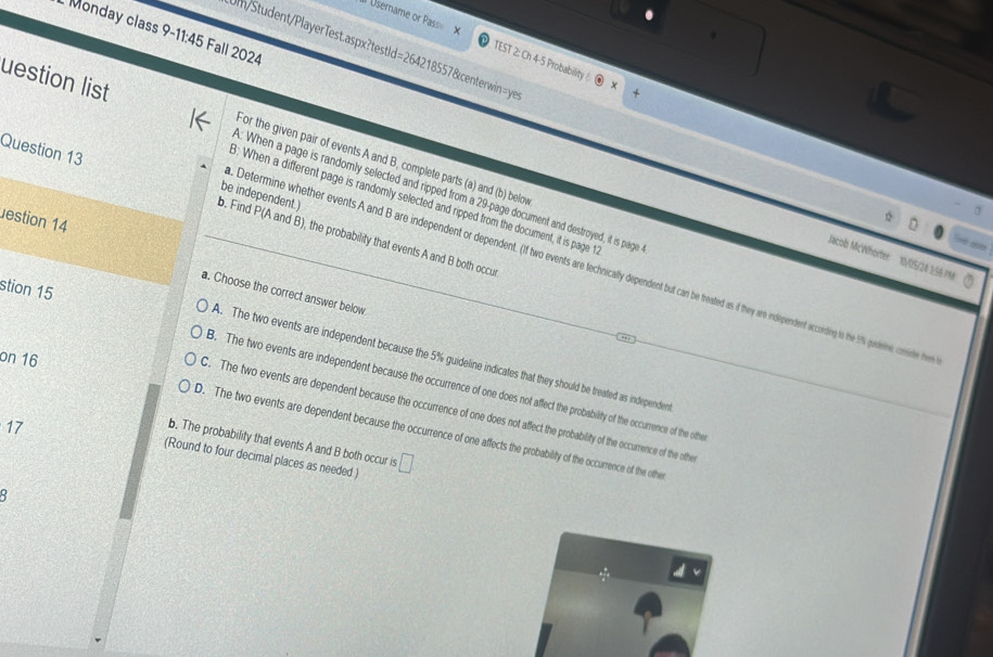 Monday class 9-11:45 Fall 2024
Il Username or Pass TEST 2: Ch 4-5 Probability 
Jm/Student/PlayerTest.aspx?testId=264218557&centerwin=ye
For the given pair of events A and B, complete parts (a) and (b) below
uestion list : When a page is randomly selected and ripped from a 29 -page document and destroyed, it is page
be independent.)
8: When a different page is randomly selected and ripped from the document, it is page t
Question 13 _b. Find P(A and B), the probability that events A and B both occur
estion 14
_0
Jacob McWhorter 19/05/24 1/44 m
Determine whether events A and B are independent or dependent. (If two events are technically dependent but can be treated as if they are independent according to he S % gudere cosde h
stion 15
a. Choose the correct answer below
on 16
A. The two events are independent because the 5% guideline indicates that they should be treated as independen
B. The two events are independent because the occurrence of one does not affect the probability of the occurrence of the othe
C. The two events are dependent because the occurrence of one does not affect the probability of the occurrence of the othe
17
D. The two events are dependent because the occurrence of one affects the probability of the occurrence of the othe
b. The probability that events A and B both occur is
(Round to four decimal places as needed.) □