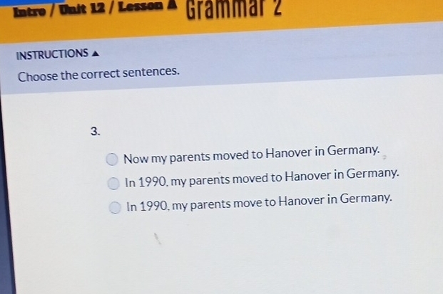 Intro / Unit 12 / Lesson A Grämmär 2
INSTRUCTIONS
Choose the correct sentences.
3.
Now my parents moved to Hanover in Germany.
In 1990, my parents moved to Hanover in Germany.
In 1990, my parents move to Hanover in Germany.