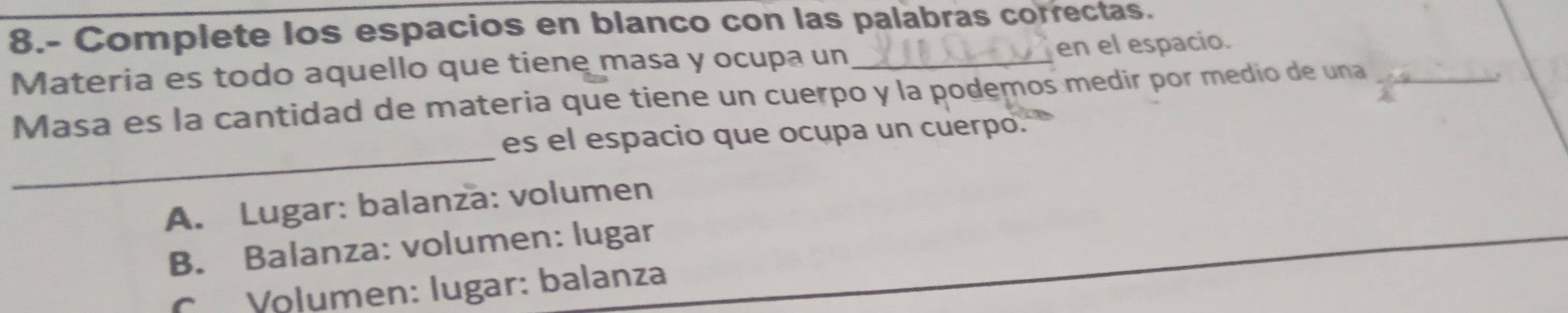 8.- Complete los espacios en blanco con las palabras correctas.
Materia es todo aquello que tiene masa y ocupa un _en el espacio.
Masa es la cantidad de materia que tiene un cuerpo y la podemos medir por medio de una_
,
_
es el espacio que ocupa un cuerpo.
A. Lugar: balanza: volumen
B. Balanza: volumen: lugar
Volumen: lugar: balanza